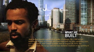 Jean Pointe Dusable
Jean pointe dusable was the first settler of chicago. By 1788 he had
established a farm in chicago and lived there with his wife catherine,a son,
and a daughter. Jean pointe dusable died on august 28,1818. His
business deals did not go well,and was declared insolvent in the territory in
1813.
 