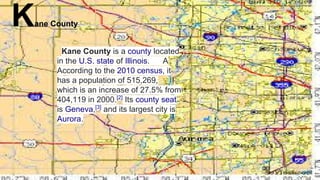 Kane County
Kane County is a county located
in the U.S. state of Illinois. A
According to the 2010 census, it
has a population of 515,269,
which is an increase of 27.5% from
404,119 in 2000.[2]
Its county seat
is Geneva,[3]
and its largest city is
Aurora.
 