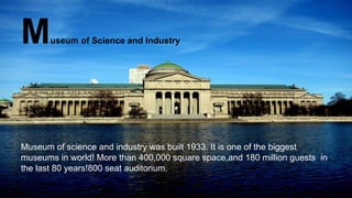 Museum of Science and Industry
Museum of science and industry was built 1933. It is one of the biggest
museums in world! More than 400,000 square space,and 180 million guests in
the last 80 years!800 seat auditorium.
 
