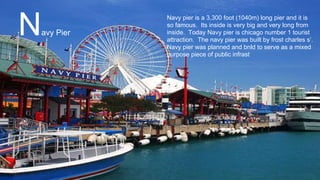 Navy pier is a 3,300 foot (1040m) long pier and it is
so famous. Its inside is very big and very long from
inside. Today Navy pier is chicago number 1 tourist
attraction. The navy pier was built by frost charles s’.
Navy pier was planned and bnld to serve as a mixed
purpose piece of public infrast
Navy Pier
 