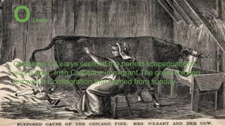 Catherine O’Learys seemed the perfect scapegoat.She
was a poor, Irish Catherine immigrant.The great chicago
fire was a Conflagration that burned from sunday.
O’Leary
 