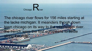 The chicago river flows for 156 miles starting at
the lacke michigan. It meanders throgh down
town chicago on its way to the mississippi river.
the french were the first europeans to settle
along the river.
Chicago River
 