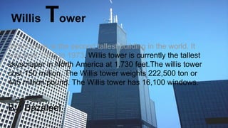 Willis Tower
.Willis tower is the second tallest building in the world. It
was built 1970 to 1973. Willis tower is currently the tallest
skyscraper in North America at 1,730 feet.The willis tower
cost 150 million. The Willis tower weights 222,500 ton or
445 million pound. The Willis tower has 16,100 windows.
By: Bazaleel
 