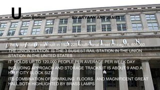Union Station BY ARYAAN AND JAMES
the union station was built in 1925 225 south canal street Chicago IL.606060
THE UNION STATION IS THE 3 BUSIEST RAIL STATION IN THE UNION
STATION IN THE UNITED STATES
IT HOLDS UP TO 120,000 PEOPLE PER AVERAGE PER WEEK DAY
INCLUDING APPROACH AND STORAGE TRACKS,IT IS ABOUT 9 AND A
HALF CITY BLOCK SIZE.
ITS COMBINATION OF SPARKLING FLOORS AND MAGNIFICENT GREAT
HALL,BOTH HIGHLIGHTED BY BRASS LAMPS
 