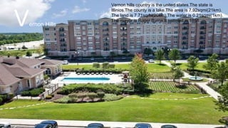 Vernon hills country is the united states.The state is
Illinios.The county is a lake.The area is 7.92sqmi(21km).
The land is 7.71sqmi(20km).The water is 0.21sqmi(1km).
The mayor is Roger Byrne.It setteled in 1851.
Vernon Hills
 