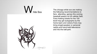 White Sox
The chicago white sox are making
the following recommendations to
fans attending games this coming
baseball season at US cellular field.
Fans holding tickets for the 100
level may get autographs by the
home team and visitors.Fans may
bring singel-speaker or personal
radios and hand-held televisions
and into the ball park.
 