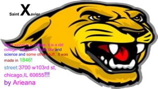 Saint Xavier
Saint xavier is a college. it is a old
college. they have math like and
science and some other stuff. it was
made in 1846!
street:3700 w103rd st,
chicago,IL 60655!!!
by Arieana
 