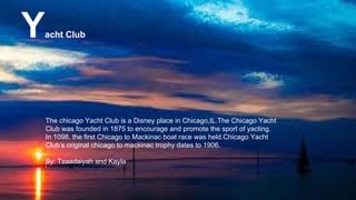 Yacht Club
The chicago Yacht Club is a Disney place in Chicago,IL.The Chicago Yacht
Club was founded in 1875 to encourage and promote the sport of yacting.
In 1098, the first Chicago to Mackinac boat race was held.Chicago Yacht
Club’s original chicago to mackinac trophy dates to 1906.
By: Tzaadaiyah and Kayla
 
