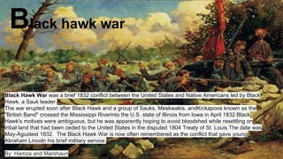 Black hawk war
Black Hawk War was a brief 1832 conflict between the United States and Native Americans led by Black
Hawk, a Sauk leader.
The war erupted soon after Black Hawk and a group of Sauks, Meskwakis, andKickapoos known as the
"British Band" crossed the Mississippi Riverinto the U.S. state of Illinois from Iowa in April 1832.Black
Hawk's motives were ambiguous, but he was apparently hoping to avoid bloodshed while resettling on
tribal land that had been ceded to the United States in the disputed 1804 Treaty of St. Louis.The date was
May-Agustest 1832. The Black Hawk War is now often remembered as the conflict that gave young
Abraham Lincoln his brief military service.
By: Hamza and Marshaun
 