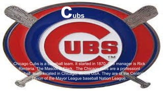 Chicago Cubs is a baseball team. It started in 1870. The manager is Rick
Renteria. The Mascot is Clark. The Chicago cubs are a professionl
baseball team located in Chicago, Illinois USA. They are of the Central
Divion of the Mayor League baseball Nation League.
cubs
 