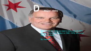 D…. Mayor daley
Born in may 15 , 1902 and died in December 20,1976 ,
spouse Eleanor ‘’sis’’ Daley [ m.1936 -1976] ,education
Depaul University .
By: melanie
 