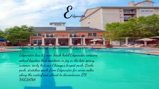 Edgewater
Edgewater is located in Andersonville,Edgewater , chicago.
Edgewater has it’s own beach hotel.Edgewater contains
seleral beaches that residents in joy in the late spring,
summer, early Autumn.Chicago’s largest park, Licoln
park, stretches south from Edgewater for seven miles
along the waterfront almost to dowentowen.BY,
FARZANA
 