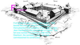 Fort Dearborn
Fort dearborn was a united states built in 1803
beside the chicago river.On march 9,1803
Henrydearborn,the secretary of war wote to colon,
Jean Hamtramck, the commander of Detroit. The
fort was named Fort Dearborn after Henry
Dearborn, the secretary of war, who had
commissioned its construction.
 