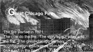 The fire started in 1871.
The cow do the fire. The story about cows and
the fire. The great chicago fire was
aconflagration that burned from sunday. a fire
broke out in the barn.
Great Chicago Fire
 