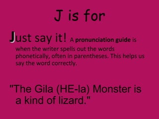 J is for
JJust say it! A pronunciation guide is
when the writer spells out the words
phonetically, often in parentheses. This helps us
say the word correctly.
"The Gila (HE-la) Monster is
a kind of lizard."
 
