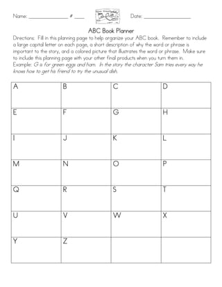 Name: ________________ # ____                          Date: ___________________

                                     ABC Book Planner
Directions: Fill in this planning page to help organize your ABC book. Remember to include
a large capital letter on each page, a short description of why the word or phrase is
important to the story, and a colored picture that illustrates the word or phrase. Make sure
to include this planning page with your other final products when you turn them in.
Example: G is for green eggs and ham. In the story the character Sam tries every way he
knows how to get his friend to try the unusual dish.

A                       B                        C                     D


E                       F                        G                     H


I                       J                        K                     L


M                       N                        O                     P


Q                       R                        S                     T


U                       V                        W                     X


Y                       Z
 