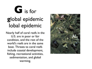 G   is for g lobal epidemic lobal epidemic Nearly half of coral reefs in the U.S. are in poor or fair condition, and the rest of the world’s reefs are in the same boat. Threats to coral reefs include coastal development, fishing, recreational activities, sedimentation, and global warming. 
