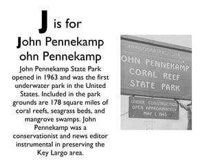 J   is for J ohn Pennekamp ohn Pennekamp John Pennekamp State Park opened in 1963 and was the first underwater park in the United States. Included in the park grounds are 178 square miles of coral reefs, seagrass beds, and mangrove swamps. John Pennekamp was a conservationist and news editor instrumental in preserving the Key Largo area. 