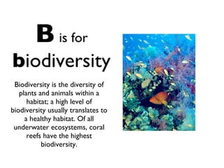 B   is for   b iodiversity Biodiversity is the diversity of plants and animals within a habitat; a high level of biodiversity usually translates to a healthy habitat. Of all underwater ecosystems, coral reefs have the highest biodiversity. 