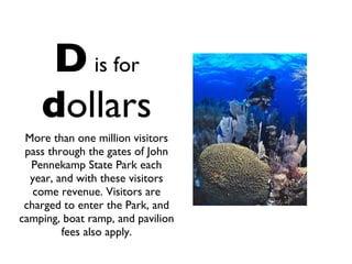 D   is for   d ollars More than one million visitors pass through the gates of John Pennekamp State Park each year, and with these visitors come revenue. Visitors are charged to enter the Park, and camping, boat ramp, and pavilion fees also apply. 