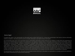 Aviso legal
O material que segue é uma apresentação de informações gerais do Banco ABC Brasil S.A. na data desta apresentação. Não fazemos nenhuma declaração,
implícita ou explícita, e não damos garantia quanto à correção, adequação ou abrangência dessas informações.
Esta apresentação pode conter certas declarações futuras e informações relacionadas ao Banco ABC Brasil que refletem as visões atuais e/ou expectativas do
Banco e de sua administração com respeito à sua performance, seus negócios e impactos futuros. Declarações prospectivas incluem, sem limitação, qualquer
declaração que possua previsão, indicação ou estimativas e projeções sobre resultados futuros, performance ou objetivos, bem como, palavras como
"acreditamos", "antecipamos", "esperamos", "estimamos", "projetamos", entre outras palavras com significado semelhante. Referidas declarações prospectivas
estão sujeitas a riscos, incertezas e impactos futuros. Advertimos os leitores que diversos fatores importantes podem fazer com que os resultados efetivos
diferenciem-se de modo relevante de tais planos, objetivos, expectativas, projeções e intenções expressas nesta apresentação. Em nenhuma circunstância, nem
o Banco, conselheiros, diretores, agentes ou funcionários serão responsáveis perante terceiros (incluindo investidores) por qualquer decisão de investimento
tomada com base nas informações e declarações presentes nesta apresentação, ou por qualquer dano dela resultante, correspondente ou específico.
Esta apresentação e seu conteúdo são informações de propriedade do Banco ABC Brasil e não podem ser reproduzidas ou circuladas, parcial e/ou totalmente,
sem o prévio consentimento por escrito do Banco ABC Brasil.
 