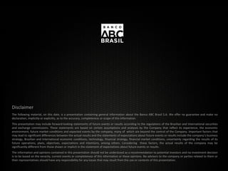 Disclaimer
The following material, on this date, is a presentation containing general information about the Banco ABC Brasil S.A. We offer no guarantee and make no
declaration, implicitly or explicitly, as to the accuracy, completeness or scope of this information.
This presentation may include forward-looking statements of future events or results according to the regulations of the Brazilian and International securities
and exchange commissions. These statements are based on certain assumptions and analyses by the Company that reflect its experience, the economic
environment, future market conditions and expected events by the company, many of which are beyond the control of the Company. Important factors that
may lead to significant differences between the actual results and the statements of expectations about future events or results include the company’s business
strategy, Brazilian and International economic conditions, technology, financial strategy, financial market conditions, uncertainty regarding the results of its
future operations, plans, objectives, expectations and intentions, among others. Considering these factors, the actual results of the company may be
significantly different from those shown or implicit in the statement of expectations about future events or results.
The information and opinions contained in this presentation should not be understood as a recommendation to potential investors and no investment decision
is to be based on the veracity, current events or completeness of this information or these opinions. No advisors to the company or parties related to them or
their representatives should have any responsibility for any losses that may result from the use or contents of this presentation.
 