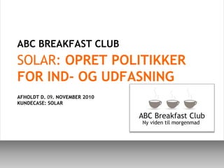 ABC BREAKFAST CLUB  SOLAR: OPRET POLITIKKER FOR IND- OG UDFASNING AFHOLDT D. 09. NOVEMBER 2010 KUNDECASE: SOLAR 