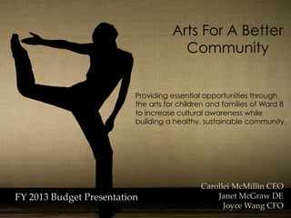 Arts For A Better
                                         Community


                             Providing essential opportunities through
                             the arts for children and families of Ward 8
                             to increase cultural awareness while
                             building a healthy, sustainable community. 
                              




                                               Carollei  McMillin  CEO	
FY  2013  Budget  Presentation	
                   Janet  McGraw  DE	
                                                     Joyce  Wang  CFO	
 