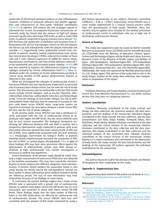 production of AA-derived mediators induces an anti-inﬂammatory
response, inhibition of monocyte adhesion and platelet aggrega-
tion, and enhancement of nitric-oxide mediated vasodilation
[18,36,37]. In addition, EPA reduces the risk of plaque rupture in
atherosclerotic vessels. An integrated backscatter intravascular ul-
trasound study has found that the amount of lipid-rich plaque
increased signiﬁcanlty with lower EPA levels, as well as lower DHA
levels, in patients suspected of having coronary artery disease [38].
EPA decreases the production of mediators and enzymes from in-
ﬂammatory cells, such as macrophages, which can thin and weaken
the ﬁbrous cap and subsequently make the plaque vulnerable and
unstable [17]. Supportively, some randomized control trials con-
ducted in patients awaiting carotid endarterectomy have shown
that intervention by omega-3 PUFAs reduced the number of foam
cells and T cells, reduced expression of mRNA for matrix metal-
loproteinases, interleukin-6, and intercellular adhesion molecule 1
in the endothelial cells, and increased plaque stability [39,40]. EPA
was also reported to suppress the inﬂammatory response of mac-
rophages activated by chronic inﬂammation itself [41]. Thus, in-
dividuals under the condition of chronic inﬂammation are likely to
receive many beneﬁts of EPA against atherosclerotic disease, as
observed in this study.
When we investigated the subtypes of cardiovascular events, a
low serum EPA/AA ratio was signiﬁcantly related with an increased
risk of coronary heart disease events, but not with the risk of stroke
events. This discrepancy may be attributable to the fact that stroke
events include several subtypes, such as lacunar infarction, athe-
rothrombotic infarction, cardioembolic infarction, and hemorrhagic
stroke. Given the etiology of each stroke subtype, the risk of athe-
rothrombotic brain infarction may be expected to increase in sub-
jects with lower serum EPA/AA ratios. Large-scale studies are
required to elucidate the association between a lower serum EPA/
AA ratio and the risk of stroke subtypes.
In the present study, serum EPA/AA ratio had a signiﬁcant in-
verse association with the risk of cardiovascular events in in-
dividuals with higher HS-CRP levels, but the serum DHA/AA ratio
had no such inverse association. The biological mechanism un-
derlying the difference between EPA and DHA is unclear, but a
prospective observational study conducted in patients with acute
myocardial infarction showed that lower plasma levels of EPA, but
not of DHA, were signiﬁcantly associated with all-cause mortality
[42]. Intriguingly, intervention by omega-3 PUFAs in patients
awaiting carotid endarterectomy increased the proportion of EPA,
but not of DHA, in carotid plaque phospholipids [40]. In light of
these ﬁndings, EPA may have more preventive effects against the
deterioration of atherosclerotic lesions than DHA among in-
dividuals at high cardiovascular risk. Further investigation is
necessary to conﬁrm this hypothesis.
Several limitations of the present study should be noted. First,
only a single measurement of each serum PUFA level was obtained
at the baseline examination. This may have caused the misclassi-
ﬁcation of study subjects into different categories. Such misclassi-
ﬁcation, if present, would weaken the association found in this
study, biasing the results toward the null hypothesis. Second, we
were unable to obtain information about medical treatment during
the follow-up period. The lack of such information may have
reduced the accuracy of our ﬁndings to some extent.
In conclusion, the present ﬁndings suggest that a lower serum
EPA/AA ratio is associated with a greater risk of cardiovascular
disease in subjects with higher serum HS-CRP levels, but no such
association was observed in those with lower serum HS-CRP
levels. These ﬁndings imply that the daily intakes of EPA-rich
foods or the EPA medications are effective for reducing the risk
of cardiovascular disease. The serum EPA/AA ratio was well
correlated with the amount of ﬁsh intake estimated by using a
diet history questionnaire in our subjects (Pearson’s correlation
coefﬁcient ¼ 0.18, p  0.001). Importantly, serum EPA/AA ratio is
more readily implemented in a routine clinical practice rather
than the questionnaire of food intake. Therefore, these bio-
markers may be applied more broadly for the optimal prevention
of cardiovascular events in individuals who are at high risk of
developing cardiovascular disease.
Sources of funding
This study was supported in part by Grants-in-Aid for Scientiﬁc
Research on Innovative Areas (22116010) and for Scientiﬁc Research
(A) (25253048) from the Ministry of Education, Culture, Sports,
Science and Technology of Japan, and by Health and Labour Sciences
Research Grants of the Ministry of Health, Labour and Welfare of
Japan (H22-Junkankitou [Seishuu]-Ippan-005, H23-Junkankitou
[Seishuu]-Ippan-005, H25-Junkankitou [Seishuu]-Ippan-005, H25-
Junkankitou [Seishuu]-Sitei-022, and H25-Ninchisho-Ippan-004).
Additionally, this study was sponsored by Mochida pharmaceutical
Co., Ltd. (Tokyo, Japan). The sponsor of the study had no role in the
study design, conduct of the study, data collection, data interpre-
tation or preparation of the report.
Disclosures
Toshiharu Ninomiya and Yutaka Kiyohara received honoraria for
lecture fees from Mochida Pharmaceutical Co., Ltd. Other authors
declare that they have no competing interests.
Authors’ contribution
Toshiharu Ninomiya contributed to the study concept and
design, the data collection, the statistical analysis, the data inter-
pretation, and the drafting of the manuscript. Masaharu Nagata
contributed to the study concept, the data collection, and the data
interpretation. Jun Hata, Daigo Yoshida, Tomoyuki Ohara, Hiro
Kishimoto, Naoko Mukai, Masayo Fukuhara contributed to the data
collection and the critical revision of the manuscript. Yoichiro
Hirakawa contributed to the data collection and the data man-
agement. Mio Ozawa contributed to the data collection and the
statistical analysis of the nutritional data. Takanari Kitazono
contributed to the critical revision of the manuscript. Yutaka
Kiyohara is a study coordinator and contributed to the obtainment
of study funds, the study concept, the data interpretation, and the
drafting of the manuscript. All authors approved the individual
contributions for the manuscript.
Acknowledgments
The authors thank the staff of the Division of Health and Welfare
of Hisayama for their cooperation in this study.
Appendix A. Supplementary data
Supplementary data related to this article can be found at http://
dx.doi.org/10.1016/j.atherosclerosis.2013.09.023.
References
[1] Bang HO, Dyerberg J. Plasma lipids and lipoproteins in greenlandic west coast
eskimos. Acta Med Scand 1972;192:85e94.
[2] Bang HO, Dyerberg J, Nielsen AB. Plasma lipid and lipoprotein pattern in
greenlandic west-coast eskimos. Lancet 1971;1:1143e5.
[3] Kromhout D, Bosschieter EB, de Lezenne Coulander C. The inverse relation
between ﬁsh consumption and 20-year mortality from coronary heart disease.
N Engl J Med 1985;312:1205e9.
T. Ninomiya et al. / Atherosclerosis 231 (2013) 261e267266
 