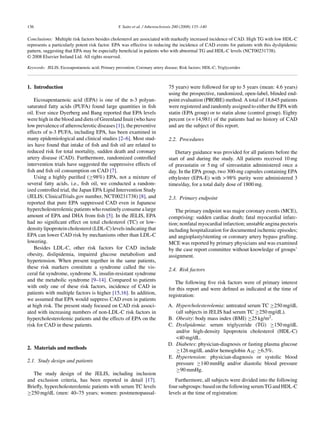 136 Y. Saito et al. / Atherosclerosis 200 (2008) 135–140
Conclusions: Multiple risk factors besides cholesterol are associated with markedly increased incidence of CAD. High TG with low HDL-C
represents a particularly potent risk factor. EPA was effective in reducing the incidence of CAD events for patients with this dyslipidemic
pattern, suggesting that EPA may be especially beneﬁcial in patients who with abnormal TG and HDL-C levels (NCT00231738).
© 2008 Elsevier Ireland Ltd. All rights reserved.
Keywords: JELIS; Eicosapentaenoic acid; Primary prevention; Coronary artery disease; Risk factors; HDL-C; Triglycerides
1. Introduction
Eicosapentaenoic acid (EPA) is one of the n-3 polyun-
saturated fatty acids (PUFA) found large quantities in ﬁsh
oil. Ever since Dyerberg and Bang reported that EPA levels
were high in the blood and diets of Greenland Inuit (who have
low prevalence of atherosclerotic diseases [1]), the preventive
effects of n-3 PUFA, including EPA, has been examined in
many epidemiological and clinical studies [2–6]. Most stud-
ies have found that intake of ﬁsh and ﬁsh oil are related to
reduced risk for total mortality, sudden death and coronary
artery disease (CAD). Furthermore, randomized controlled
intervention trials have suggested the suppressive effects of
ﬁsh and ﬁsh oil consumption on CAD [7].
Using a highly puriﬁed (≥98%) EPA, not a mixture of
several fatty acids, i.e., ﬁsh oil, we conducted a random-
ized controlled trial, the Japan EPA Lipid Intervention Study
(JELIS; ClinicalTrials.gov number, NCT00231738) [8], and
reported that pure EPA suppressed CAD even in Japanese
hypercholesterolemic patients who routinely consume a large
amount of EPA and DHA from ﬁsh [5]. In the JELIS, EPA
had no signiﬁcant effect on total cholesterol (TC) or low-
density lipoprotein cholesterol (LDL-C) levels indicating that
EPA can lower CAD risk by mechanisms other than LDL-C
lowering.
Besides LDL-C, other risk factors for CAD include
obesity, dislipidemia, impaired glucose metabolism and
hypertension. When present together in the same patients,
these risk markers constitute a syndrome called the vis-
ceral fat syndrome, syndrome X, insulin-resistant syndrome
and the metabolic syndrome [9–14]. Compared to patients
with only one of these risk factors, incidence of CAD in
patients with multiple factors is higher [15,16]. In addition,
we assumed that EPA would suppress CAD even in patients
at high risk. The present study focused on CAD risk associ-
ated with increasing numbers of non-LDL-C risk factors in
hypercholesterolemic patients and the effects of EPA on the
risk for CAD in these patients.
2. Materials and methods
2.1. Study design and patients
The study design of the JELIS, including inclusion
and exclusion criteria, has been reported in detail [17].
Brieﬂy, hypercholesterolemic patients with serum TC levels
≥250 mg/dL (men: 40–75 years; women: postmenopausal-
75 years) were followed for up to 5 years (mean: 4.6 years)
using the prospective, randomized, open-label, blinded end-
point evaluation (PROBE) method. A total of 18,645 patients
were registered and randomly assigned to either the EPA with
statin (EPA group) or to statin alone (control group). Eighty
percent (n = 14,981) of the patients had no history of CAD
and are the subject of this report.
2.2. Procedures
Dietary guidance was provided for all patients before the
start of and during the study. All patients received 10 mg
of pravastatin or 5 mg of simvastatin administered once a
day. In the EPA group, two 300-mg capsules containing EPA
ethylester (EPA-E) with > 98% purity were administered 3
times/day, for a total daily dose of 1800 mg.
2.3. Primary endpoint
The primary endpoint was major coronary events (MCE),
comprising: sudden cardiac death; fatal myocardial infarc-
tion; nonfatal myocardial infarction; unstable angina pectoris
including hospitalization for documented ischemic episodes;
and angioplasty/stenting or coronary artery bypass grafting.
MCE was reported by primary physicians and was examined
by the case report committee without knowledge of groups’
assignment.
2.4. Risk factors
The following ﬁve risk factors were of primary interest
for this report and were deﬁned as indicated at the time of
registration:
A. Hypercholesterolemia: untreated serum TC ≥250 mg/dL
(all subjects in JELIS had serum TC ≥250 mg/dL).
B. Obesity: body mass index (BMI) ≥25 kg/m2.
C. Dyslipidemia: serum triglyceride (TG) ≥150 mg/dL
and/or high-density lipoprotein cholesterol (HDL-C)
<40 mg/dL.
D. Diabetes: physician-diagnosis or fasting plasma glucose
≥126 mg/dL and/or hemoglobin A1C ≥6.5%.
E. Hypertension: physician-diagnosis or systolic blood
pressure ≥140 mmHg and/or diastolic blood pressure
≥90 mmHg.
Furthermore, all subjects were divided into the following
foursubgroups:basedonthefollowingserumTGandHDL-C
levels at the time of registration:
 
