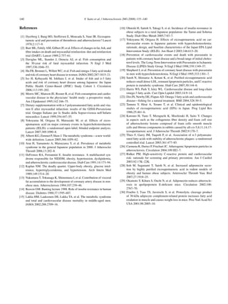 140 Y. Saito et al. / Atherosclerosis 200 (2008) 135–140
References
[1] Dyerberg J, Bang HO, Stoffersen E, Moncada S, Vane JR. Eicosapen-
taenoic acid and prevention of thrombosis and atherosclerosis? Lancet
1978;2:117–9.
[2] Burr ML, Fehily AM, Gilbert JF, et al. Effects of changes in fat, ﬁsh, and
ﬁbre intakes on death and myocardial reinfarction: diet and reinfarction
trial (DART). Lancet 1989;2:757–61.
[3] Daviglus ML, Stamler J, Orencia AJ, et al. Fish consumption and
the 30-year risk of fatal myocardial infarction. N Engl J Med
1997;336:1046–53.
[4] Hu FB, Bronner L, Willett WC, et al. Fish and omega-3 fatty acid intake
andriskofcoronaryheartdiseaseinwomen.JAMA2002;287:1815–21.
[5] Iso H, Kobayashi M, Ishihara J, et al. Intake of ﬁsh and n-3 fatty
acids and risk of coronary heart disease among Japanese: the Japan
Public Health Center-Based (JPHC) Study Cohort I. Circulation
2006;113:195–202.
[6] Morris MC, Manson JE, Rosner B, et al. Fish consumption and cardio-
vascular disease in the physicians’ health study: a prospective study.
Am J Epidemiol 1995;142:166–75.
[7] Dietary supplementation with n-3 polyunsaturated fatty acids and vita-
min E after myocardial infarction: results of the GISSI-Prevenzione
trial. Gruppo Italiano per lo Studio della Sopravvivenza nell’Infarto
miocardico. Lancet 1999;354:447–55.
[8] Yokoyama M, Origasa H, Matsuzaki M, et al. Effects of eicos-
apentaenoic acid on major coronary events in hypercholesterolaemic
patients (JELIS): a randomised open-label, blinded endpoint analysis.
Lancet 2007;369:1090–8.
[9] Alberti KG, Zimmet P, Shaw J. The metabolic syndrome—a new world-
wide deﬁnition. Lancet 2005;366:1059–62.
[10] Arai H, Yamamoto A, Matsuzawa Y, et al. Prevalence of metabolic
syndrome in the general Japanese population in 2000. J Atheroscler
Thromb 2006;13:202–8.
[11] DeFronzo RA, Ferrannini E. Insulin resistance. A multifaceted syn-
drome responsible for NIDDM, obesity, hypertension, dyslipidemia,
and atherosclerotic cardiovascular disease. Diab Care 1991;14:173–94.
[12] Kaplan NM. The deadly quartet. Upper-body obesity, glucose intol-
erance, hypertriglyceridemia, and hypertension. Arch Intern Med
1989;149:1514–20.
[13] Nakamura T, Tokunaga K, Shimomura I, et al. Contribution of visceral
fat accumulation to the development of coronary artery disease in non-
obese men. Atherosclerosis 1994;107:239–46.
[14] Reaven GM. Banting lecture 1988. Role of insulin resistance in human
disease. Diabetes 1988;37:1595–607.
[15] Lakka HM, Laaksonen DE, Lakka TA, et al. The metabolic syndrome
and total and cardiovascular disease mortality in middle-aged men.
JAMA 2002;288:2709–16.
[16] Ohnishi H, Saitoh S, Takagi S, et al. Incidence of insulin resistance in
obese subjects in a rural Japanese population: the Tanno and Sobetsu
Study. Diab Obes Metab 2005;7:83–7.
[17] Yokoyama M, Origasa H. Effects of eicosapentaenoic acid on car-
diovascular events in Japanese patients with hypercholesterolemia:
rationale, design, and baseline characteristics of the Japan EPA Lipid
Intervention Study (JELIS). Am Heart J 2003;146:613–20.
[18] Prevention of cardiovascular events and death with pravastatin in
patients with coronary heart disease and a broad range of initial choles-
terol levels. The Long-Term Intervention with Pravastatin in Ischaemic
Disease (LIPID) Study Group. N Engl J Med 1998;339:1349–57.
[19] Shepherd J, et al. Prevention of coronary heart disease with pravastatin
in men with hypercholesterolemia. N Engl J Med 1995;333:1301–7.
[20] Satoh N, Shimatsu A, Kotani K, et al. Puriﬁed eicosapentaenoic acid
reduces small dense LDL, remnant lipoprotein particles, and C-reactive
protein in metabolic syndrome. Diab Care 2007;30:144–6.
[21] Harris WS, Park Y, Isley WL. Cardiovascular disease and long-chain
omega-3 fatty acids. Curr Opin Lipidol 2003;14:9–14.
[22] Din JN, Newby DE, Flapan AD. Omega 3 fatty acids and cardiovascular
disease—ﬁshing for a natural treatment. BMJ 2004;328:30–5.
[23] Tamura Y, Hirai A, Terano T, et al. Clinical and epidemiological
studies of eicosapentaenoic acid (EPA) in Japan. Prog Lipid Res
1986;25:461–6.
[24] Kawano H, Yano T, Mizuguchi K, Mochizuki H, Saito Y. Changes
in aspects such as the collagenous ﬁber density and foam cell size
of atherosclerotic lesions composed of foam cells smooth muscle
cells and ﬁbrous components in rabbits caused by all-cis-5,8,11,14,17-
icosapentaenoic acid. J Atheroscler Thromb 2002;9:170–7.
[25] Thies F, Garry JM, Yaqoob P, et al. Association of n-3 polyunsatu-
rated fatty acids with stability of atherosclerotic plaques: a randomised
controlled trial. Lancet 2003;361:477–85.
[26] Carmena R, Duriez P, Fruchart JC. Atherogenic lipoprotein particles in
atherosclerosis. Circulation 2004;109:III2–7.
[27] Ridker PM. High-sensitivity C-reactive protein and cardiovascular
risk: rationale for screening and primary prevention. Am J Cardiol
2003;92:17K–22K.
[28] Itoh M, Suganami T, Satoh N, et al. Increased adiponectin secre-
tion by highly puriﬁed eicosapentaenoic acid in rodent models of
obesity and human obese subjects. Arterioscler Thromb Vasc Biol
2007;27:1918–25.
[29] Okamoto Y, Kihara S, Ouchi N, et al. Adiponectin reduces atheroscle-
rosis in apolipoprotein E-deﬁcient mice. Circulation 2002;106:
2767–70.
[30] Fruebis J, Tsao TS, Javorschi S, et al. Proteolytic cleavage product
of 30-kDa adipocyte complement-related protein increases fatty acid
oxidation in muscle and causes weight loss in mice. Proc Natl Acad Sci
USA 2001;98:2005–10.
 