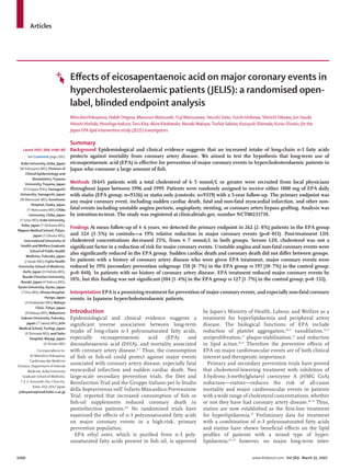 Articles
1090 www.thelancet.com Vol 369 March 31, 2007
Eﬀects of eicosapentaenoic acid on major coronary events in
hypercholesterolaemic patients (JELIS): a randomised open-
label, blinded endpoint analysis
MitsuhiroYokoyama, Hideki Origasa, Masunori Matsuzaki, Yuji Matsuzawa, Yasushi Saito, Yuichi Ishikawa, Shinichi Oikawa, Jun Sasaki,
Hitoshi Hishida, Hiroshige Itakura,Toru Kita, Akira Kitabatake, Noriaki Nakaya,Toshiie Sakata, Kazuyuki Shimada, Kunio Shirato, for the
Japan EPA lipid intervention study (JELIS) Investigators
Summary
Background Epidemiological and clinical evidence suggests that an increased intake of long-chain n-3 fatty acids
protects against mortality from coronary artery disease. We aimed to test the hypothesis that long-term use of
eicosapentaenoic acid (EPA) is eﬀective for prevention of major coronary events in hypercholesterolaemic patients in
Japan who consume a large amount of ﬁsh.
Methods 18645 patients with a total cholesterol of 6·5 mmol/L or greater were recruited from local physicians
throughout Japan between 1996 and 1999. Patients were randomly assigned to receive either 1800 mg of EPA daily
with statin (EPA group; n=9326) or statin only (controls; n=9319) with a 5-year follow-up. The primary endpoint was
any major coronary event, including sudden cardiac death, fatal and non-fatal myocardial infarction, and other non-
fatal events including unstable angina pectoris, angioplasty, stenting, or coronary artery bypass grafting. Analysis was
by intention-to-treat. The study was registered at clinicaltrials.gov, number NCT00231738.
Findings At mean follow-up of 4·6 years, we detected the primary endpoint in 262 (2·8%) patients in the EPA group
and 324 (3·5%) in controls—a 19% relative reduction in major coronary events (p=0·011). Post-treatment LDL
cholesterol concentrations decreased 25%, from 4·7 mmol/L in both groups. Serum LDL cholesterol was not a
signiﬁcant factor in a reduction of risk for major coronary events. Unstable angina and non-fatal coronary events were
also signiﬁcantly reduced in the EPA group. Sudden cardiac death and coronary death did not diﬀer between groups.
In patients with a history of coronary artery disease who were given EPA treatment, major coronary events were
reduced by 19% (secondary prevention subgroup: 158 [8·7%] in the EPA group vs 197 [10·7%] in the control group;
p=0·048). In patients with no history of coronary artery disease, EPA treatment reduced major coronary events by
18%, but this ﬁnding was not signiﬁcant (104 [1·4%] in the EPA group vs 127 [1·7%] in the control group; p=0·132).
Interpretation EPA is a promising treatment for prevention of major coronary events, and especially non-fatal coronary
events, in Japanese hypercholesterolaemic patients.
Introduction
Epidemiological and clinical evidence suggests a
signiﬁcant inverse association between long-term
intake of long-chain n-3 polyunsaturated fatty acids,
especially eicosapentaenoic acid (EPA) and
docosahexaenoic acid (DHA), and mortality associated
with coronary artery disease.1–7
Thus, the consumption
of ﬁsh or ﬁsh-oil could protect against major events
associated with coronary artery disease, especially fatal
myocardial infarction and sudden cardiac death. Two
large-scale secondary prevention trials, the Diet and
Reinfarction Trial and the Gruppo Italiano per lo Studio
della Sopravivenza nell’ Infarto Miocardico-Prevenzione
Trial, reported that increased consumption of ﬁsh or
ﬁsh-oil supplements reduced coronary death in
postinfarction patients.8,9
No randomised trials have
examined the eﬀects of n-3 polyunsaturated fatty acids
on major coronary events in a high-risk, primary
prevention population.
EPA ethyl ester, which is puriﬁed from n-3 poly-
unsaturated fatty acids present in ﬁsh oil, is approved
by Japan’s Ministry of Health, Labour, and Welfare as a
treatment for hyperlipidaemia and peripheral artery
disease. The biological functions of EPA include
reduction of platelet aggregation,10,11
vasodilation,12,13
antiproliferation,14
plaque-stabilisation,15
and reduction
in lipid action.16,17
Therefore the preventive eﬀects of
EPA on major cardiovascular events are of both clinical
interest and therapeutic importance.
Primary and secondary prevention trials have proved
that cholesterol-lowering treatment with inhibitors of
3-hydroxy-3-methylglutaryl coenzyme A (HMG CoA)
reductase—statins—reduces the risk of all-cause
mortality and major cardiovascular events in patients
with a wide range of cholesterol concentrations, whether
or not they have had coronary artery disease.18–21
Thus,
statins are now established as the ﬁrst-line treatment
for hyperlipidaemia.22
Preliminary data for treatment
with a combination of n-3 polyunsaturated fatty acids
and statins have shown beneﬁcial eﬀects on the lipid
proﬁles of patients with a mixed type of hyper-
lipidaemia;23–25
however, no major long-term inter-
Lancet 2007; 369: 1090–98
See Comment page 1062
Kobe University, Kobe, Japan
(MYokoyama MD); Division of
Clinical Epidemiology and
Biostatistics,Toyama
University,Toyama, Japan
(H Origasa PhD);Yamaguchi
University,Yamaguchi, Japan
(M Matsuzaki MD); Sumitomo
Hospital, Osaka, Japan
(Y Matsuzawa MD); Chiba
University, Chiba, Japan
(Y Saito MD); Kobe University,
Kobe, Japan (Y Ishikawa MD);
Nippon Medical School,Tokyo,
Japan (S Oikawa MD);
International University of
Health andWelfare Graduate
School of Public Health
Medicine, Fukuoka, Japan
(J Sasaki MD); Fujita Health
University School of Medicine,
Aichi, Japan (H Hishida MD);
Ibaraki Christian University,
Ibaraki, Japan (H Itakura MD);
Kyoto University, Kyoto, Japan
(T Kita MD); Showa Hospital,
Hyogo, Japan
(A Kitabatake MD); Nakaya
Clinic,Tokyo, Japan
(N Nakaya MD); Nakamura
Gakuen University, Fukuoka,
Japan (T Sakata MD); Jichi
Medical School,Tochigi, Japan
(K Shimada MD); and Saito
Hospital, Miyagi, Japan
(K Shirato MD)
Correspondence to:
Dr MitsuhiroYokoyama,
Cardiovascular Medicine
Division, Department of Internal
Medicine, Kobe University
Graduate School of Medicine,
7-5-2, Kusunoki-cho, Chuo-ku,
Kobe, 650-0017 Japan
yokoyama@med.kobe-u.ac.jp
 