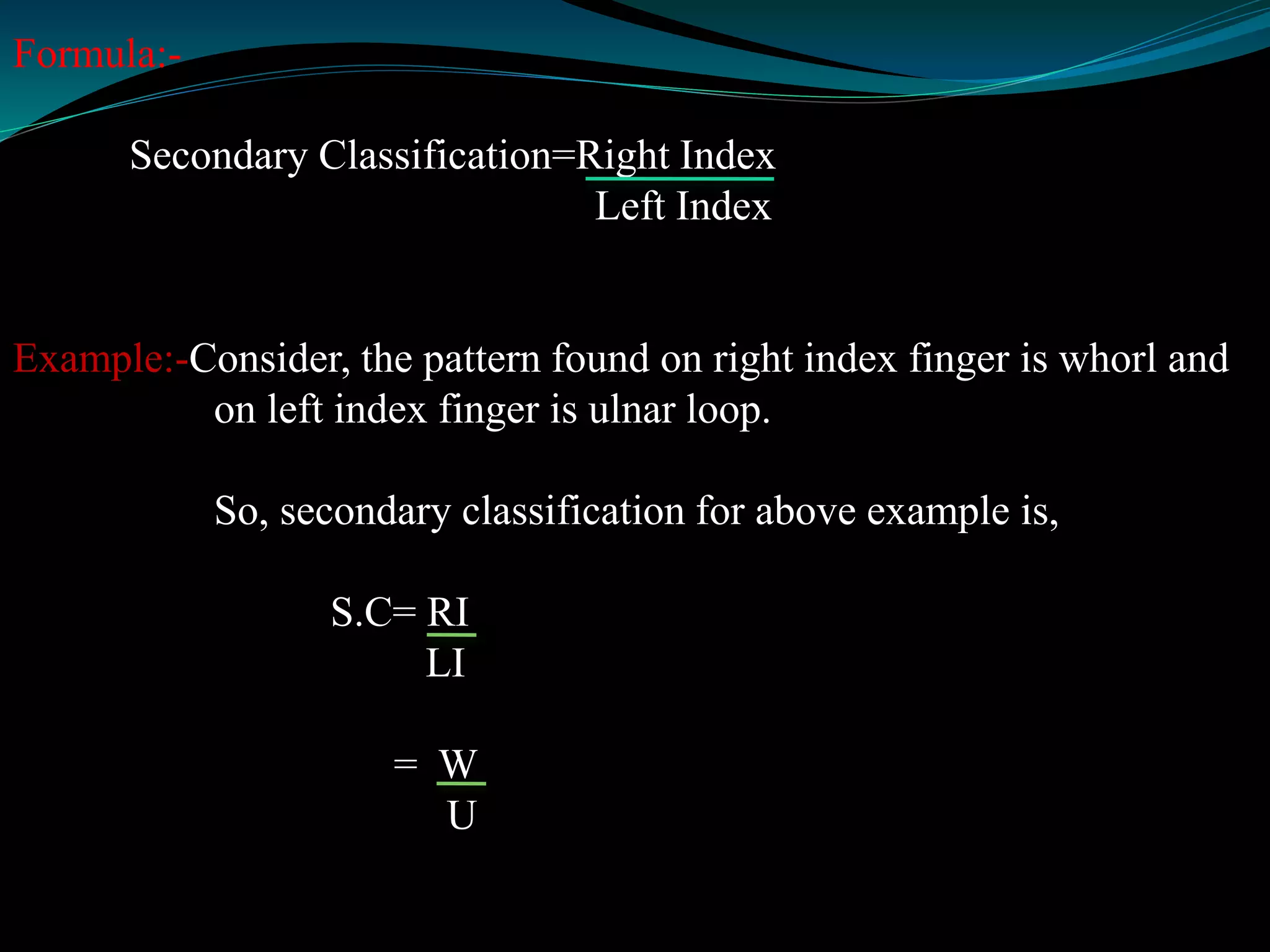 Formula:-
Secondary Classification=Right Index
Left Index
Example:-Consider, the pattern found on right index finger is whorl and
on left index finger is ulnar loop.
So, secondary classification for above example is,
S.C= RI
LI
= W
U
 