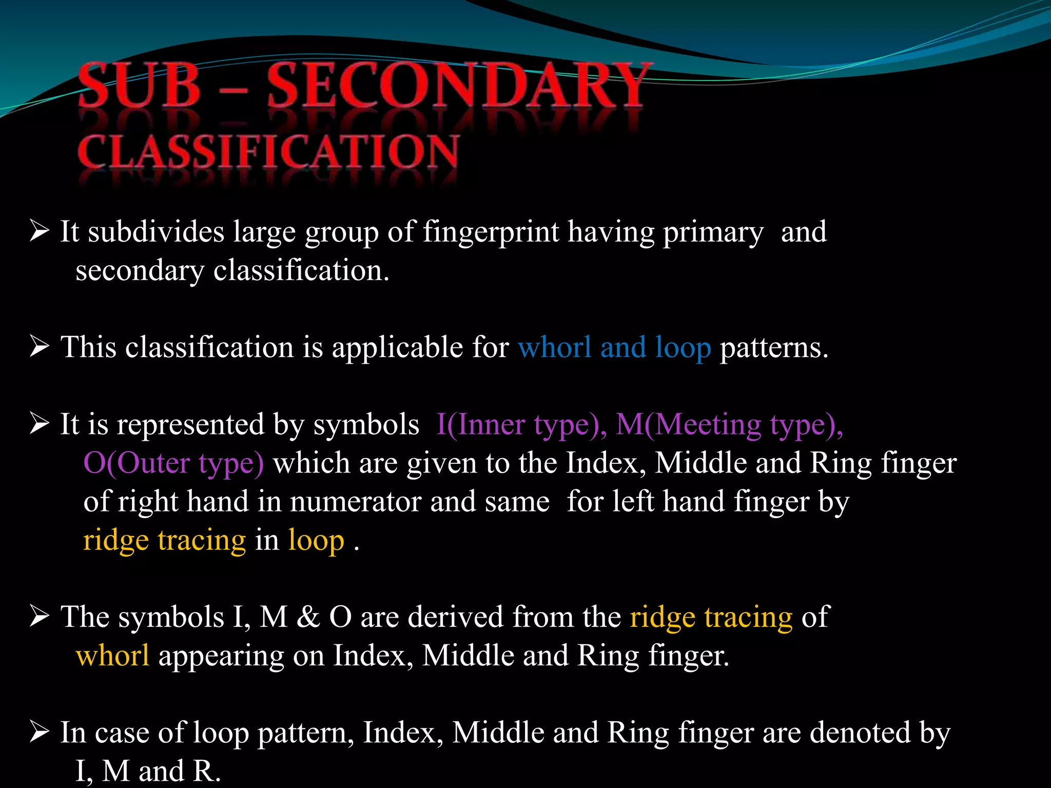  It subdivides large group of fingerprint having primary and
secondary classification.
 This classification is applicable for whorl and loop patterns.
 It is represented by symbols I(Inner type), M(Meeting type),
O(Outer type) which are given to the Index, Middle and Ring finger
of right hand in numerator and same for left hand finger by
ridge tracing in loop .
 The symbols I, M & O are derived from the ridge tracing of
whorl appearing on Index, Middle and Ring finger.
 In case of loop pattern, Index, Middle and Ring finger are denoted by
I, M and R.
 