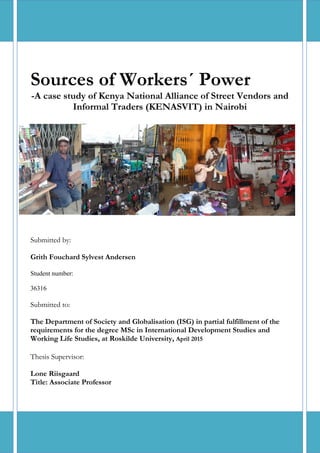 0
Sources of Workers´ Power
-A case study of Kenya National Alliance of Street Vendors and
Informal Traders (KENASVIT) in Nairobi
Submitted by:
Grith Fouchard Sylvest Andersen
Student number:
36316
Submitted to:
The Department of Society and Globalisation (ISG) in partial fulfillment of the
requirements for the degree MSc in International Development Studies and
Working Life Studies, at Roskilde University, April 2015
Thesis Supervisor:
Lone Riisgaard
Title: Associate Professor
 