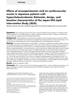 Effects of eicosapentaenoic acid on cardiovascular
events in Japanese patients with
hypercholesterolemia: Rationale, design, and
baseline characteristics of the Japan EPA Lipid
Intervention Study (JELIS)
Mitsuhiro Yokoyama, MD, PhD,a
and Hideki Origasa, PhD,b
for the JELIS Investigators Kobe and Toyama, Japan
Hypothesis The principle aim of the current study is to test the hypothesis that the long-term use of highly puriﬁed
EPA (eicosapentaenoic acid: 1800 mg/day), in addition to HMG-CoA reductase inhibitor, is effective in preventing car-
diovascular events in Japanese patients with hypercholesterolemia.
Background Epidemiological and clinical evidence suggest that intake of long-chain polyunsaturated n-3 fatty ac-
ids (PUFAs), which are abundant in ﬁsh, might have a signiﬁcant role in the prevention of coronary artery disease, as ma-
rine PUFAs have multiple biological functions through lipid-dependent and lipid-independent mechanisms.
Methods The Japan EPA Lipid Intervention Study (JELIS) is a prospective, randomized, open-label, blinded end point
trial including both primary and secondary prevention strata, with a maximum follow-up of 5 years. Its main purpose is to
examine the clinical effectiveness of EPA oil given as an additional treatment to patients taking HMG-CoA reductase in-
hibitors for hypercholesterolemia. A primary end point is major coronary events: sudden cardiac death, fatal and nonfatal
myocardial infarction, and unstable angina pectoris including hospitalization for documented ischemic episodes, and
events of angioplasty/stenting or coronary artery bypass grafting. Secondary end points include all-cause mortality,
stroke, peripheral artery disease, and cancer. Baseline study composition comprises 15,000 participants (4204 men and
10,796 women) in the primary prevention stratum and 3645 (1656 men and 1989 women) in the secondary stra-
tum. The minimum age is 40 years for men, women are required to be postmenopausal, and all patients must be Յ75
years of age. The mean age of participants is 61 years, and 69% are female. The schedule for plasma fatty acid compo-
sition measurement is as follows: at baseline, at 6 month, and yearly thereafter. The mean baseline total and low-density
lipoprotein cholesterol levels were 275 mg/dL (7.1 mmol/L) and 180 mg/dL (4.6 mmol/L).
Results Results are expected in 2005.
Conclusion JELIS is a large clinical trial that will evaluate whether EPA can make an additional improvement in mor-
tality and morbidity of coronary artery disease beyond that of HMG-CoA reductase inhibitor treatment. (Am Heart J
2003;146:613–20.)
Beginning with the study by Dyerberg et al on
Greenland Eskimos in the late 1970s,1
epidemiological
studies from many countries including Finland, Italy,
Japan, and The Netherlands have suggested that an
increased intake of dietary ﬁsh or ﬁsh oil rich in the
long-chain polyunsaturated n-3 fatty acids (PUFAs), ei-
cosapentaenoic acid (EPA) and docosahexaenoic acid
(DHA), is inversely related to the risk of atherothrom-
botic diseases, in particular coronary artery disease
(CAD).2–4
Results of many prospective observational cohort
studies have found that diets rich in marine PUFAs
may be protective against major cardiovascular events,
including mortality from CAD, total cardiovascular
death, all-cause mortality, and nonfatal myocardial in-
farction.
From the a
Division of Cardiovascular and Respiratory Medicine, Department of Internal
Medicine, Kobe University Graduate School of Medicine, Kobe, and the b
Division of
Biostatistics, Toyama Medical and Pharmaceutical University, Toyama, Japan.
Supported by Mochida Pharmaceutical Company and Dainippon Pharmaceutical Com-
pany, Japan.
Submitted May 27, 2002; accepted March 11, 2003.
Reprint requests: Mitsuhiro Yokoyama, MD, PhD, Professor of Cardiovascular and Re-
spiratory Medicine, Department of Internal Medicine, Kobe University Graduate School
of Medicine, 7-5-1 Kusunokicho, Chuo-ku, Kobe 650-0017, Japan.
E-mail: yokoyama@med.kobe-u.ac.jp
© 2003, Mosby, Inc. All rights reserved.
0002-8703/2003/$30.00 ϩ 0
doi:10.1016/S0002-8703(03)00367-3
Trial Design
 