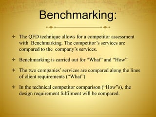 Benchmarking:
 The QFD technique allows for a competitor assessment
with Benchmarking. The competitor’s services are
compared to the company’s services.
 Benchmarking is carried out for “What” and “How”
 The two companies’ services are compared along the lines
of client requirements (“What”)
 In the technical competitor comparison (“How”s), the
design requirement fulfilment will be compared.
 