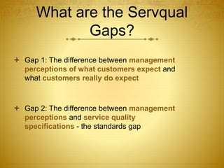What are the Servqual
Gaps?
 Gap 1: The difference between management
perceptions of what customers expect and
what customers really do expect
 Gap 2: The difference between management
perceptions and service quality
specifications - the standards gap
 