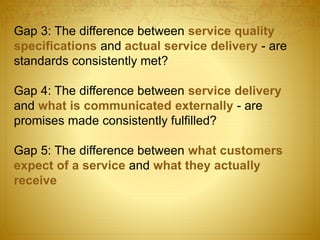 Gap 3: The difference between service quality
specifications and actual service delivery - are
standards consistently met?
Gap 4: The difference between service delivery
and what is communicated externally - are
promises made consistently fulfilled?
Gap 5: The difference between what customers
expect of a service and what they actually
receive
 
