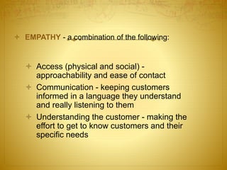  EMPATHY - a combination of the following:
 Access (physical and social) -
approachability and ease of contact
 Communication - keeping customers
informed in a language they understand
and really listening to them
 Understanding the customer - making the
effort to get to know customers and their
specific needs
 