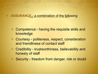  ASSURANCE - a combination of the following
 Competence - having the requisite skills and
knowledge
 Courtesy - politeness, respect, consideration
and friendliness of contact staff
 Credibility - trustworthiness, believability and
honesty of staff
 Security - freedom from danger, risk or doubt
 