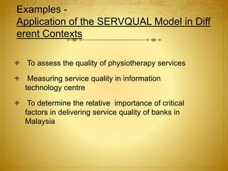 Examples -
Application of the SERVQUAL Model in Diff
erent Contexts
 To assess the quality of physiotherapy services
 Measuring service quality in information
technology centre
 To determine the relative importance of critical
factors in delivering service quality of banks in
Malaysia
 