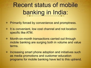 Recent status of mobile
banking in India:
 Primarily forced by convenience and promptness.
 It is convenient, low cost channel and not location
specific like ATM.
 Month-on-month transactions carried out through
mobile banking are surging both in volume and value
terms.
 Increasing smart phone adoption and initiatives such
as media promotions and customer education
programs for mobile banking have led to this uptrend.
 