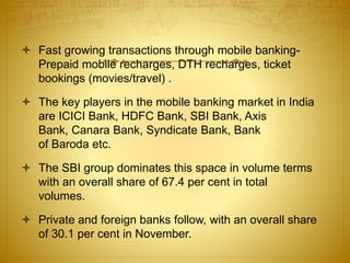  Fast growing transactions through mobile banking-
Prepaid mobile recharges, DTH recharges, ticket
bookings (movies/travel) .
 The key players in the mobile banking market in India
are ICICI Bank, HDFC Bank, SBI Bank, Axis
Bank, Canara Bank, Syndicate Bank, Bank
of Baroda etc.
 The SBI group dominates this space in volume terms
with an overall share of 67.4 per cent in total
volumes.
 Private and foreign banks follow, with an overall share
of 30.1 per cent in November.
 