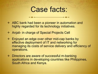 Case facts:
 ABC bank had been a pioneer in automation and
highly regarded for its technology initiatives.
 Anjali- in charge of Special Projects Cell
 Enjoyed an edge over other mid-cap banks by
effective deployment of IT and networking for
managing its costs of service delivery and efficiency of
operations.
 Directors are aware of successful m-banking
applications in developing countries like Philippines,
South Africa and Kenya.
 