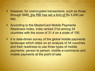  However, for unencrypted transactions, such as those
through SMS, the RBI has set a limit of Rs 5,000 per
day.
 According to the MasterCard Mobile Payments
Readiness Index, India ranked 21st among 34
countries with the score of 31.4 on a scale of 100.
 It is data-driven survey of the global mobile payments
landscape which relies on an analysis of 34 countries
and their readiness to use three types of mobile
payments: person to person, mobile e-commerce and
mobile payments at the point of sale.
 