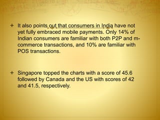  It also points out that consumers in India have not
yet fully embraced mobile payments. Only 14% of
Indian consumers are familiar with both P2P and m-
commerce transactions, and 10% are familiar with
POS transactions.
 Singapore topped the charts with a score of 45.6
followed by Canada and the US with scores of 42
and 41.5, respectively.
 