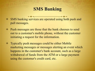 SMS Banking
 SMS banking services are operated using both push and
pull messages.
 Push messages are those that the bank chooses to send
out to a customer's mobile phone, without the customer
initiating a request for the information.
 Typically push messages could be either Mobile
marketing messages or messages alerting an event which
happens in the customer's bank account, such as a large
withdrawal of funds from the ATM or a large payment
using the customer's credit card, etc.
 