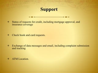 Support
 Status of requests for credit, including mortgage approval, and
insurance coverage
 Check book and card requests.
 Exchange of data messages and email, including complaint submission
and tracking
 ATM Location.
 