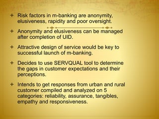  Risk factors in m-banking are anonymity,
elusiveness, rapidity and poor oversight.
 Anonymity and elusiveness can be managed
after completion of UID.
 Attractive design of service would be key to
successful launch of m-banking.
 Decides to use SERVQUAL tool to determine
the gaps in customer expectations and their
perceptions.
 Intends to get responses from urban and rural
customer compiled and analyzed on 5
categories: reliability, assurance, tangibles,
empathy and responsiveness.
 